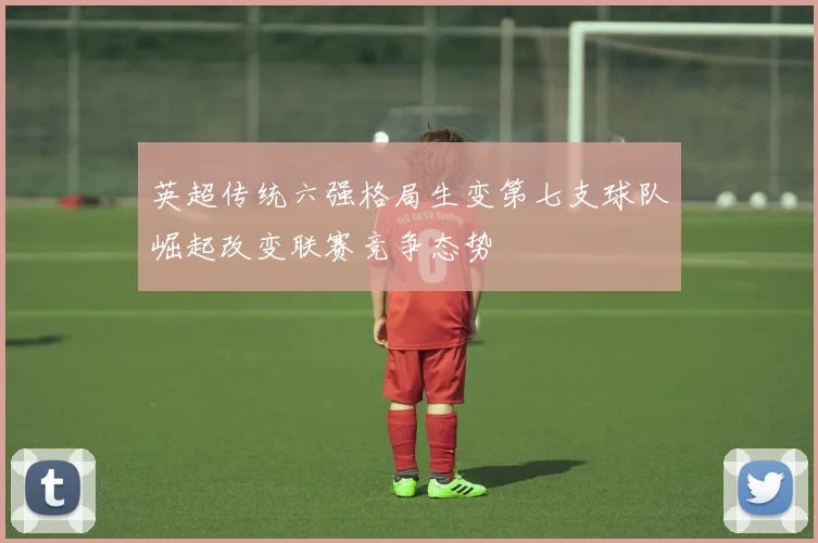 英超传统六强格局生变第七支球队崛起改变联赛竞争态势