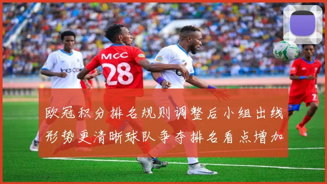 欧冠积分排名规则调整后小组出线形势更清晰球队争夺排名看点增加