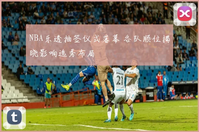 NBA乐透抽签仪式落幕 各队顺位揭晓影响选秀布局