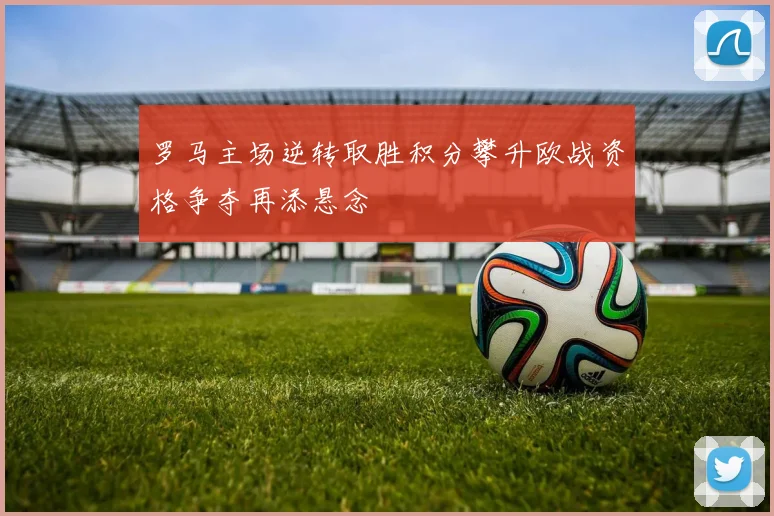 罗马主场逆转取胜积分攀升欧战资格争夺再添悬念