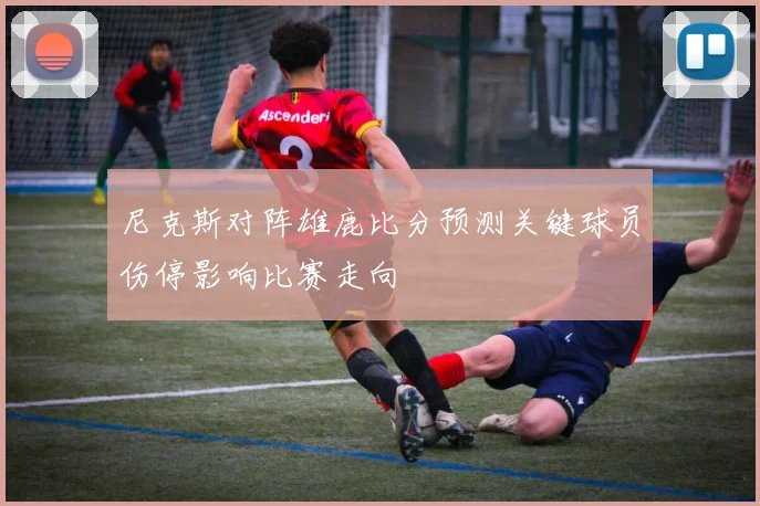 尼克斯对阵雄鹿比分预测关键球员伤停影响比赛走向
