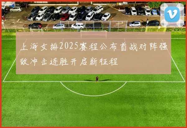 上海女排2025赛程公布首战对阵强敌冲击连胜开启新征程