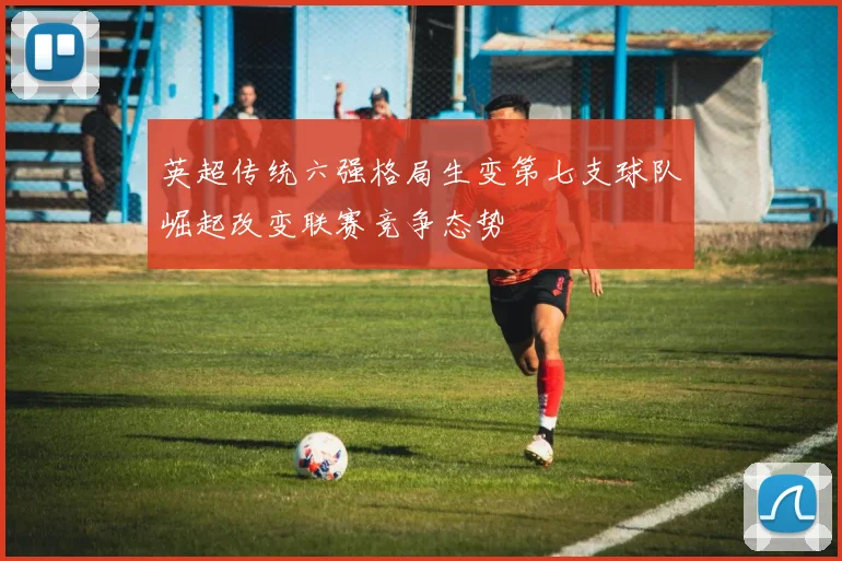 英超传统六强格局生变第七支球队崛起改变联赛竞争态势