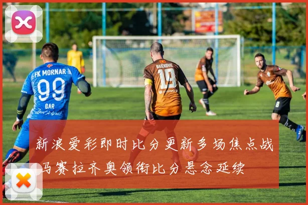 新浪爱彩即时比分更新多场焦点战 马赛拉齐奥领衔比分悬念延续