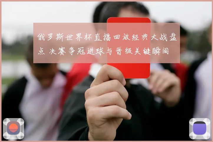 俄罗斯世界杯直播回放经典大战盘点 决赛争冠进球与晋级关键瞬间