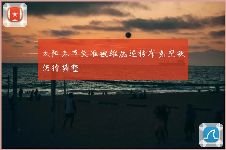 太阳末节失准被雄鹿逆转布克空砍仍待调整
