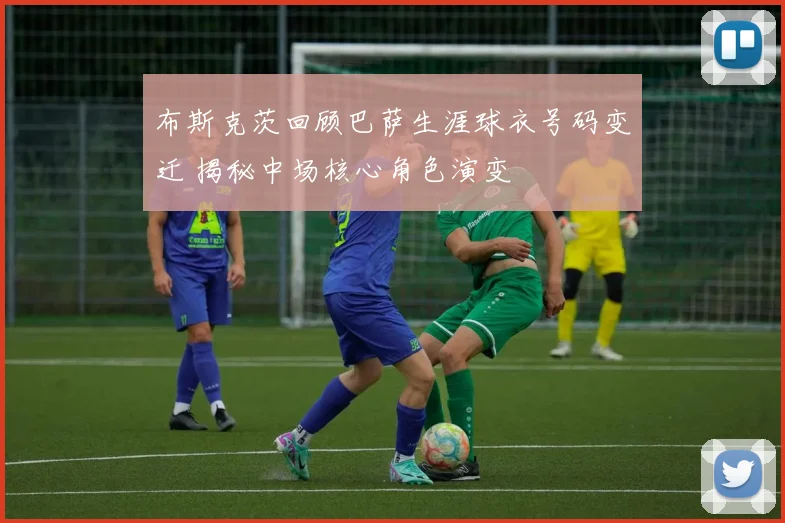 布斯克茨回顾巴萨生涯球衣号码变迁 揭秘中场核心角色演变
