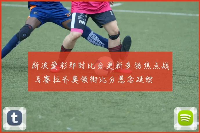新浪爱彩即时比分更新多场焦点战 马赛拉齐奥领衔比分悬念延续