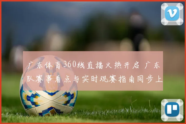 广东体育360线直播火热开启 广东队赛事看点与实时观赛指南同步上线
