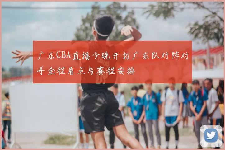 广东CBA直播今晚开打广东队对阵对手全程看点与赛程安排