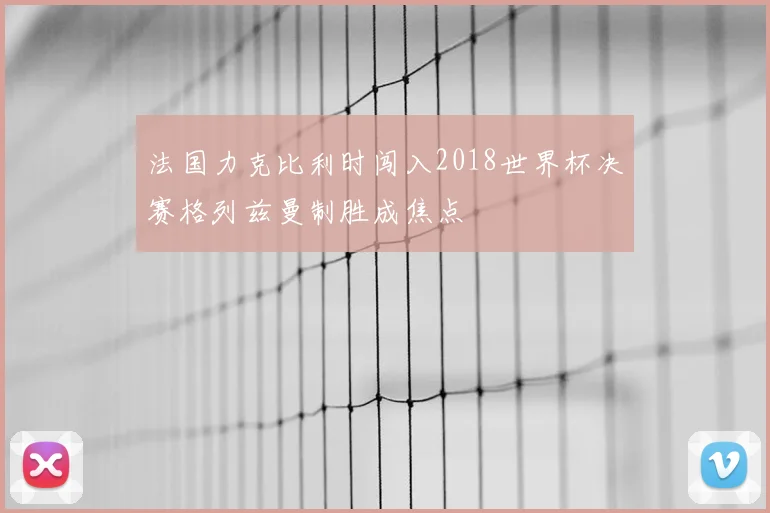 法国力克比利时闯入2018世界杯决赛格列兹曼制胜成焦点