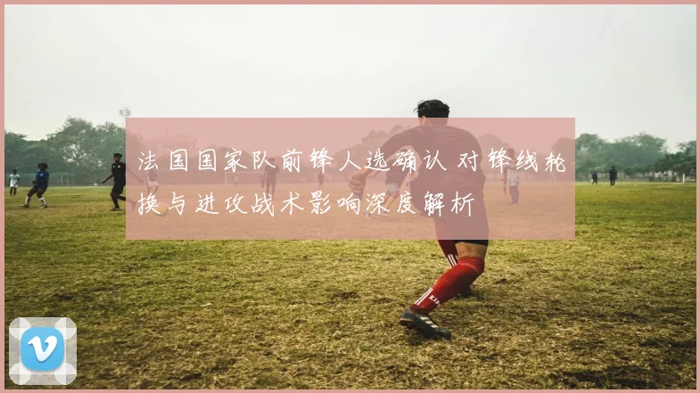 法国国家队前锋人选确认 对锋线轮换与进攻战术影响深度解析