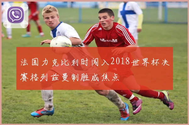 法国力克比利时闯入2018世界杯决赛格列兹曼制胜成焦点