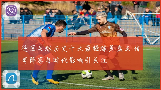 德国足球历史十大最强球员盘点 传奇阵容与时代影响引关注