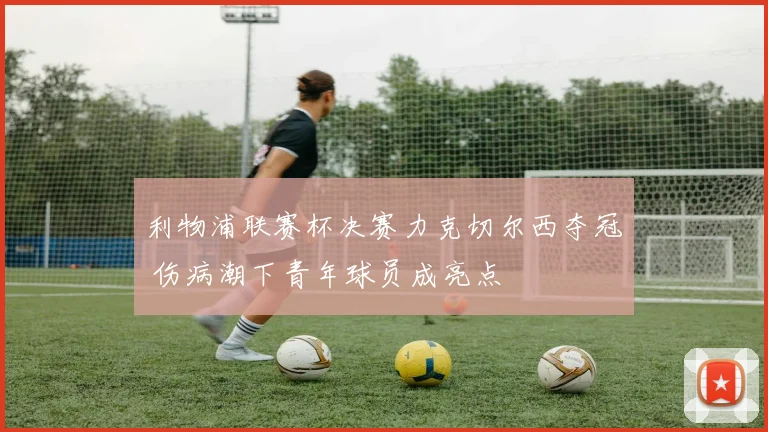 利物浦联赛杯决赛力克切尔西夺冠 伤病潮下青年球员成亮点