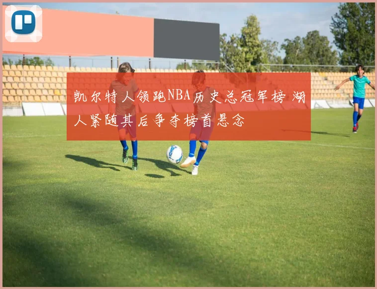 凯尔特人领跑NBA历史总冠军榜 湖人紧随其后争夺榜首悬念