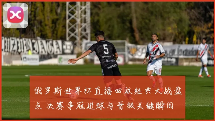 俄罗斯世界杯直播回放经典大战盘点 决赛争冠进球与晋级关键瞬间