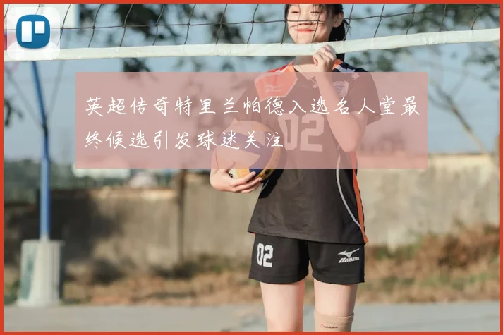 英超传奇特里兰帕德入选名人堂最终候选引发球迷关注