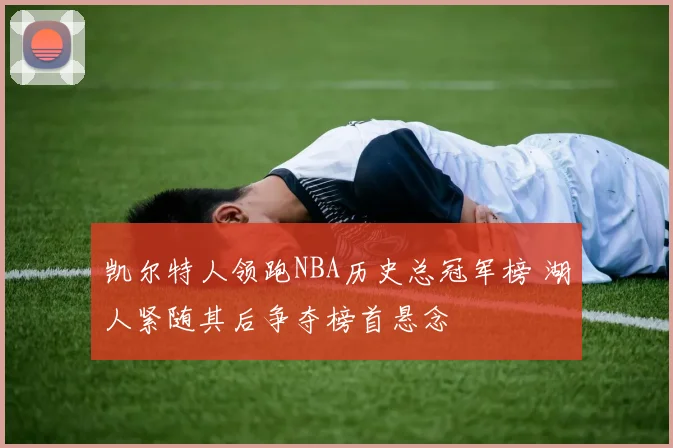 凯尔特人领跑NBA历史总冠军榜 湖人紧随其后争夺榜首悬念