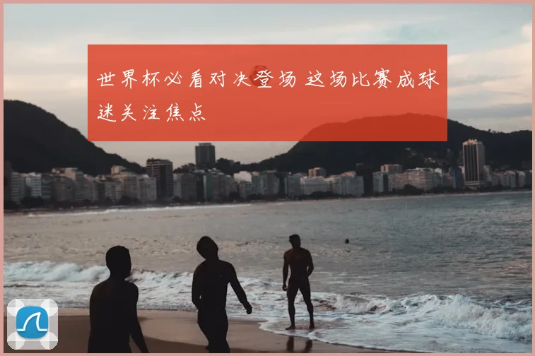 世界杯必看对决登场 这场比赛成球迷关注焦点